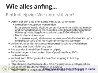 Wie alles anfing...
EinUndLeipzig: Wie unterstützen?
https://einundleipzig.de/gentrifizierung-in-leipzig
● Daten auf den aktuellen Stand von 2018/19 bringen
●
Aktuellen Mietspiegel verwenden
https://www.leipzig.de/buergerservice-und-verwaltung/aemter-
und-behoerdengaenge/behoerden-und-dienstleistungen/diens
tleistung/mietspiegel-der-stadt-leipzig-5360b46eb0425/
●
Monitorbericht Wohnen
https://www.leipzig.de/bauen-und-wohnen/stadtentwicklung/ra
umbeobachtung-und-monitoring/monitoring-wohnen/
● Veränderungen der letzten Jahre journalistisch nachvollziehen
●
Stand der Gentrifizierung jetzt
● Analyse der Immobilien-Firmen in Leipzig
● Renovierungen / Neubauten über OpenStreetMap Diffs
nachvollziehen
● Kontakt zum Datenjournalismus-Studiengang in Leipzig
aufnehmen
● http://leipzig-stadtfueralle.de / http://leipzigfueralle.blogsport.eu
● Engagement Deutsche Wohnen in Leipzig
https://ratsinfo.leipzig.de/bi/vo020.asp?VOLFDNR=1011413
 
