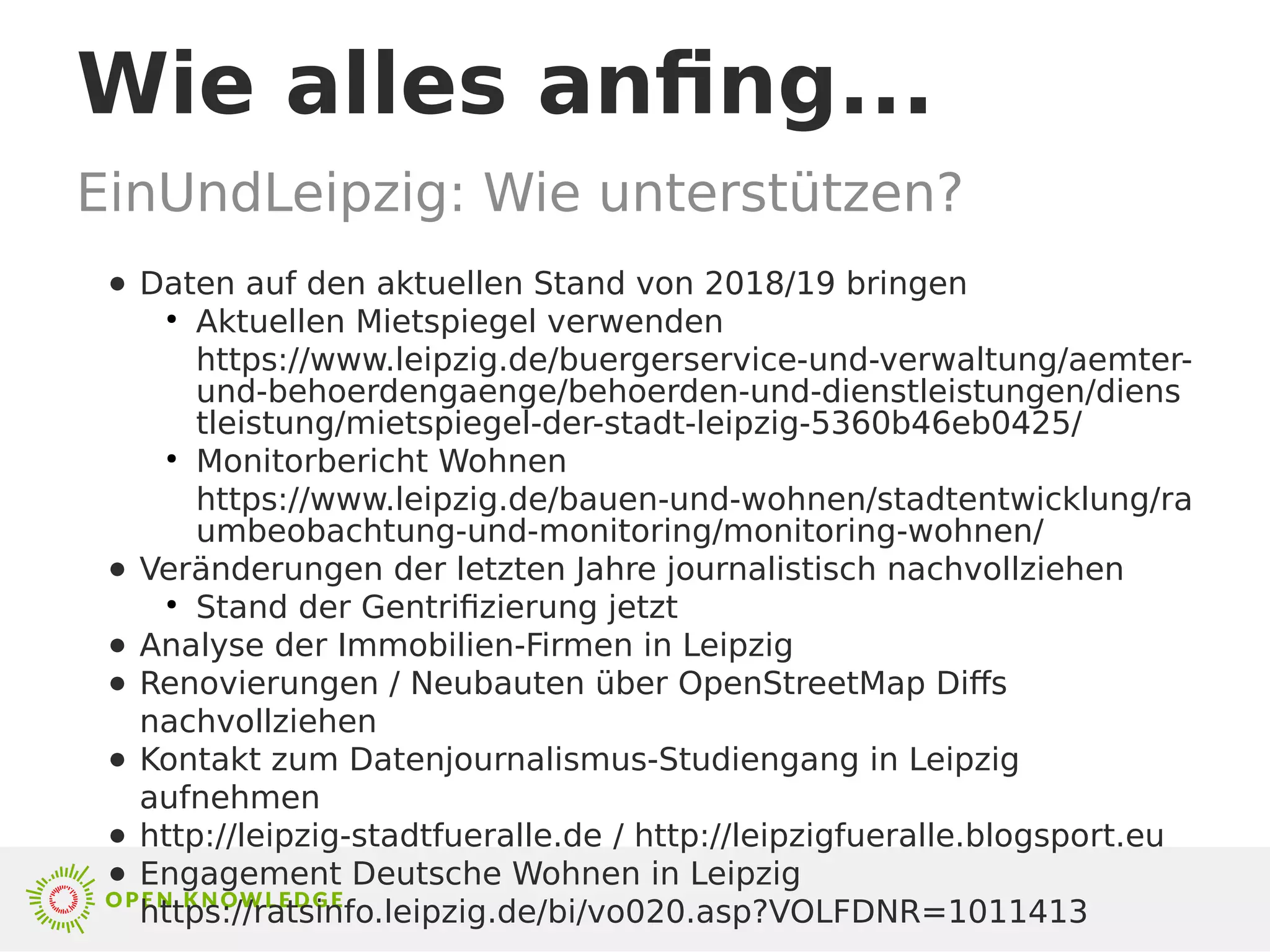 Wie alles anfing...
EinUndLeipzig: Wie unterstützen?
● Daten auf den aktuellen Stand von 2018/19 bringen
●
Aktuellen Mietspiegel verwenden
https://www.leipzig.de/buergerservice-und-verwaltung/aemter-
und-behoerdengaenge/behoerden-und-dienstleistungen/diens
tleistung/mietspiegel-der-stadt-leipzig-5360b46eb0425/
●
Monitorbericht Wohnen
https://www.leipzig.de/bauen-und-wohnen/stadtentwicklung/ra
umbeobachtung-und-monitoring/monitoring-wohnen/
● Veränderungen der letzten Jahre journalistisch nachvollziehen
●
Stand der Gentrifizierung jetzt
● Analyse der Immobilien-Firmen in Leipzig
● Renovierungen / Neubauten über OpenStreetMap Diffs
nachvollziehen
● Kontakt zum Datenjournalismus-Studiengang in Leipzig
aufnehmen
● http://leipzig-stadtfueralle.de / http://leipzigfueralle.blogsport.eu
● Engagement Deutsche Wohnen in Leipzig
https://ratsinfo.leipzig.de/bi/vo020.asp?VOLFDNR=1011413
 