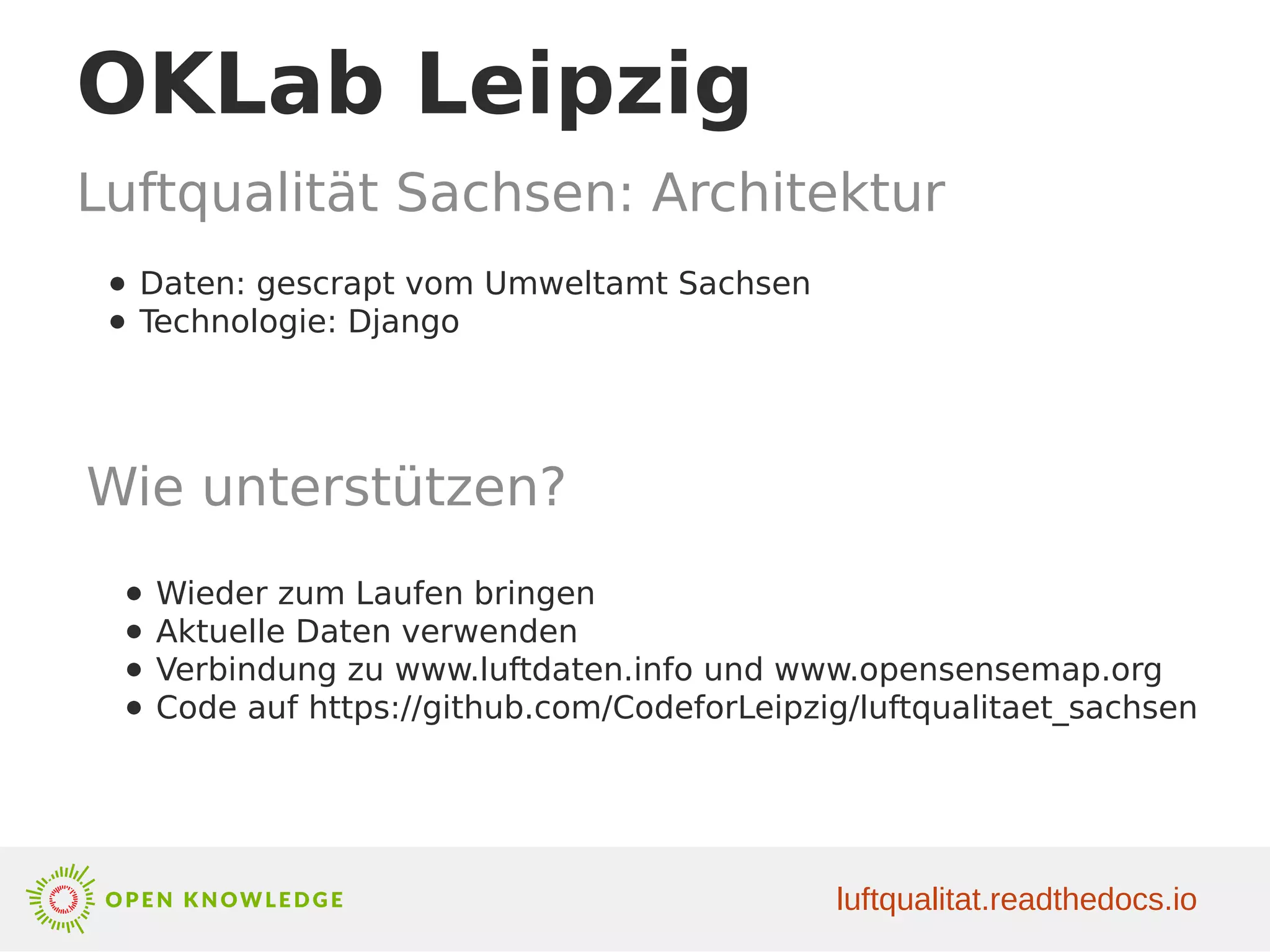 OKLab Leipzig
Luftqualität Sachsen: Architektur
luftqualitat.readthedocs.io
● Daten: gescrapt vom Umweltamt Sachsen
● Technologie: Django
Wie unterstützen?
● Wieder zum Laufen bringen
● Aktuelle Daten verwenden
● Verbindung zu www.luftdaten.info und www.opensensemap.org
● Code auf https://github.com/CodeforLeipzig/luftqualitaet_sachsen
 