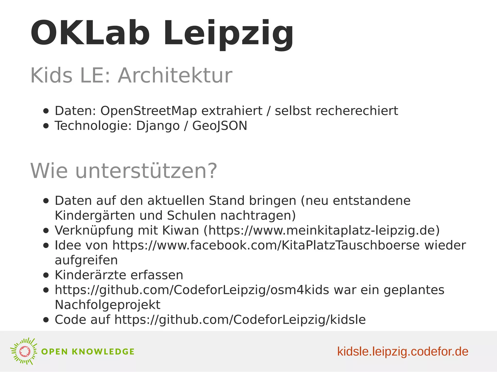 OKLab Leipzig
Kids LE: Architektur
● Daten: OpenStreetMap extrahiert / selbst recherechiert
● Technologie: Django / GeoJSON
● Daten auf den aktuellen Stand bringen (neu entstandene
Kindergärten und Schulen nachtragen)
● Verknüpfung mit Kiwan (https://www.meinkitaplatz-leipzig.de)
● Idee von https://www.facebook.com/KitaPlatzTauschboerse wieder
aufgreifen
● Kinderärzte erfassen
● https://github.com/CodeforLeipzig/osm4kids war ein geplantes
Nachfolgeprojekt
● Code auf https://github.com/CodeforLeipzig/kidsle
Wie unterstützen?
kidsle.leipzig.codefor.de
 