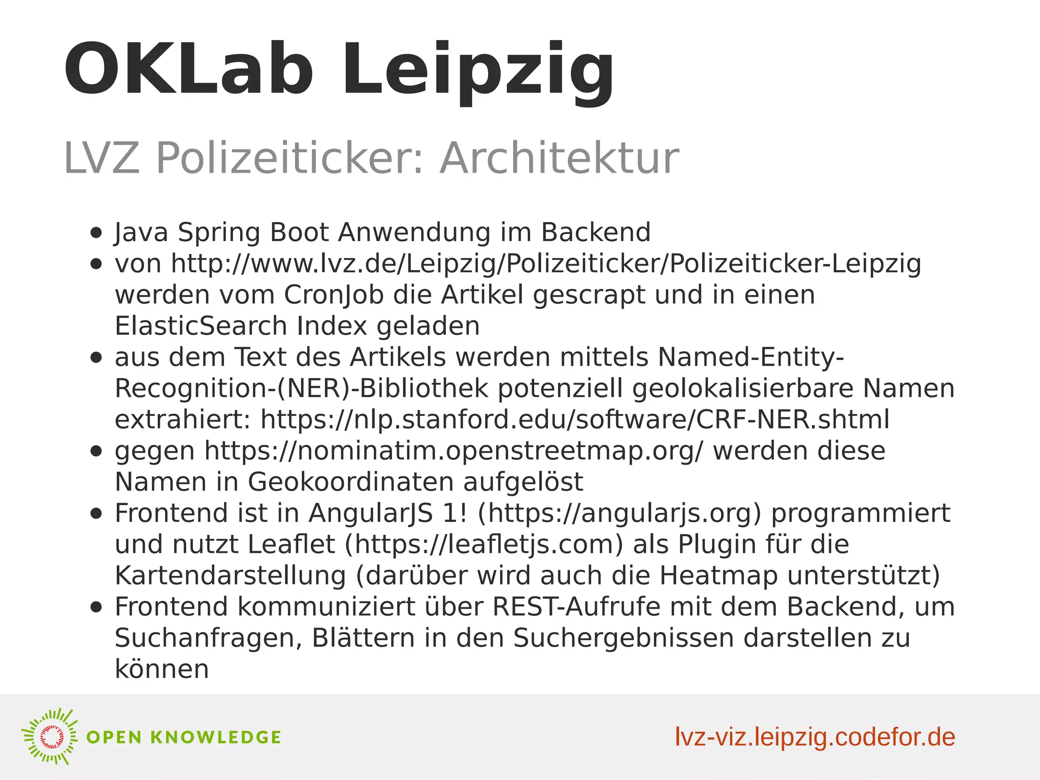 OKLab Leipzig
LVZ Polizeiticker: Architektur
● Java Spring Boot Anwendung im Backend
● von http://www.lvz.de/Leipzig/Polizeiticker/Polizeiticker-Leipzig
werden vom CronJob die Artikel gescrapt und in einen
ElasticSearch Index geladen
● aus dem Text des Artikels werden mittels Named-Entity-
Recognition-(NER)-Bibliothek potenziell geolokalisierbare Namen
extrahiert: https://nlp.stanford.edu/software/CRF-NER.shtml
● gegen https://nominatim.openstreetmap.org/ werden diese
Namen in Geokoordinaten aufgelöst
● Frontend ist in AngularJS 1! (https://angularjs.org) programmiert
und nutzt Leaflet (https://leafletjs.com) als Plugin für die
Kartendarstellung (darüber wird auch die Heatmap unterstützt)
● Frontend kommuniziert über REST-Aufrufe mit dem Backend, um
Suchanfragen, Blättern in den Suchergebnissen darstellen zu
können
lvz-viz.leipzig.codefor.de
 