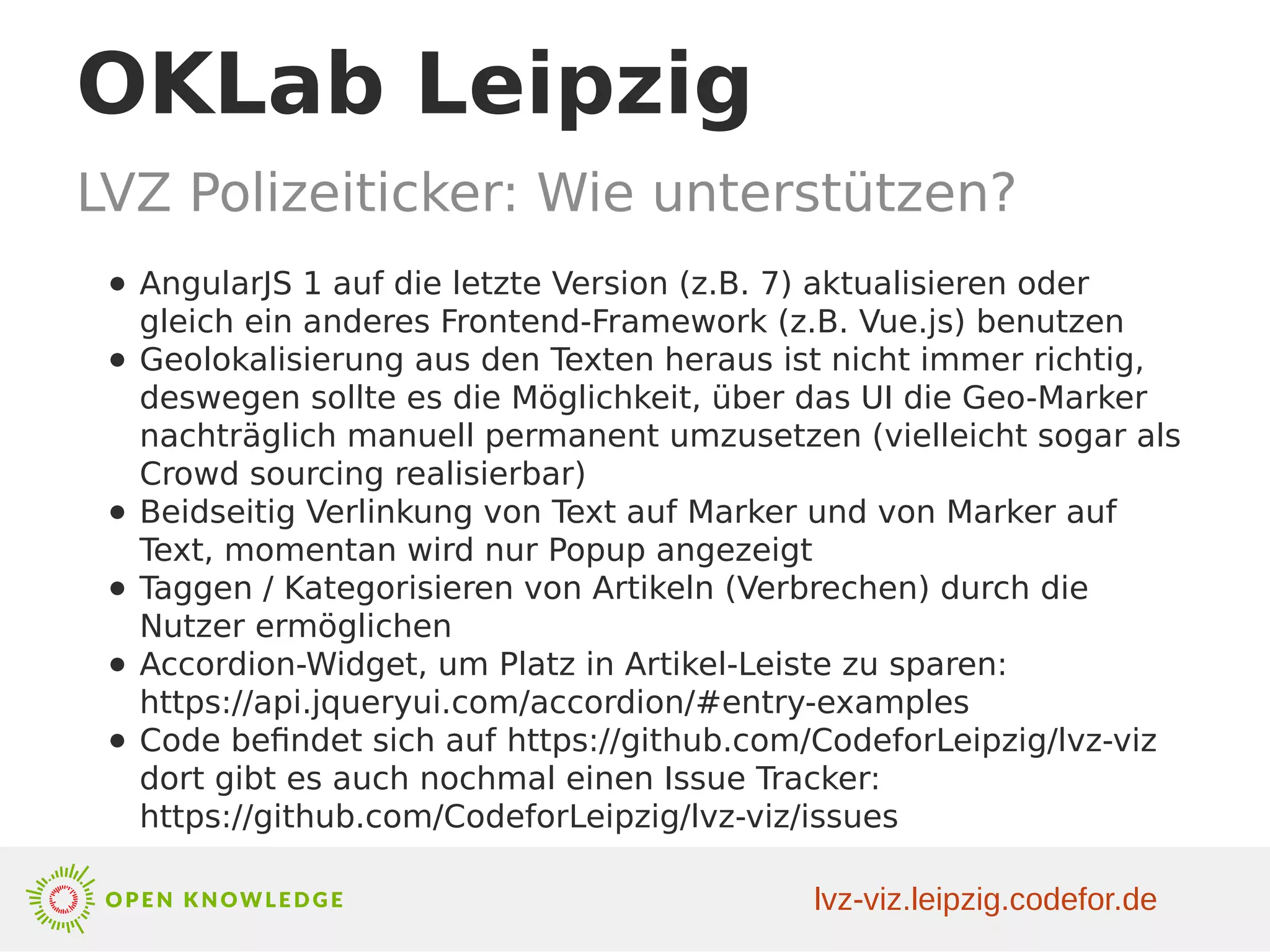 OKLab Leipzig
LVZ Polizeiticker: Wie unterstützen?
● AngularJS 1 auf die letzte Version (z.B. 7) aktualisieren oder
gleich ein anderes Frontend-Framework (z.B. Vue.js) benutzen
● Geolokalisierung aus den Texten heraus ist nicht immer richtig,
deswegen sollte es die Möglichkeit, über das UI die Geo-Marker
nachträglich manuell permanent umzusetzen (vielleicht sogar als
Crowd sourcing realisierbar)
● Beidseitig Verlinkung von Text auf Marker und von Marker auf
Text, momentan wird nur Popup angezeigt
● Taggen / Kategorisieren von Artikeln (Verbrechen) durch die
Nutzer ermöglichen
● Accordion-Widget, um Platz in Artikel-Leiste zu sparen:
https://api.jqueryui.com/accordion/#entry-examples
● Code befindet sich auf https://github.com/CodeforLeipzig/lvz-viz
dort gibt es auch nochmal einen Issue Tracker:
https://github.com/CodeforLeipzig/lvz-viz/issues
lvz-viz.leipzig.codefor.de
 