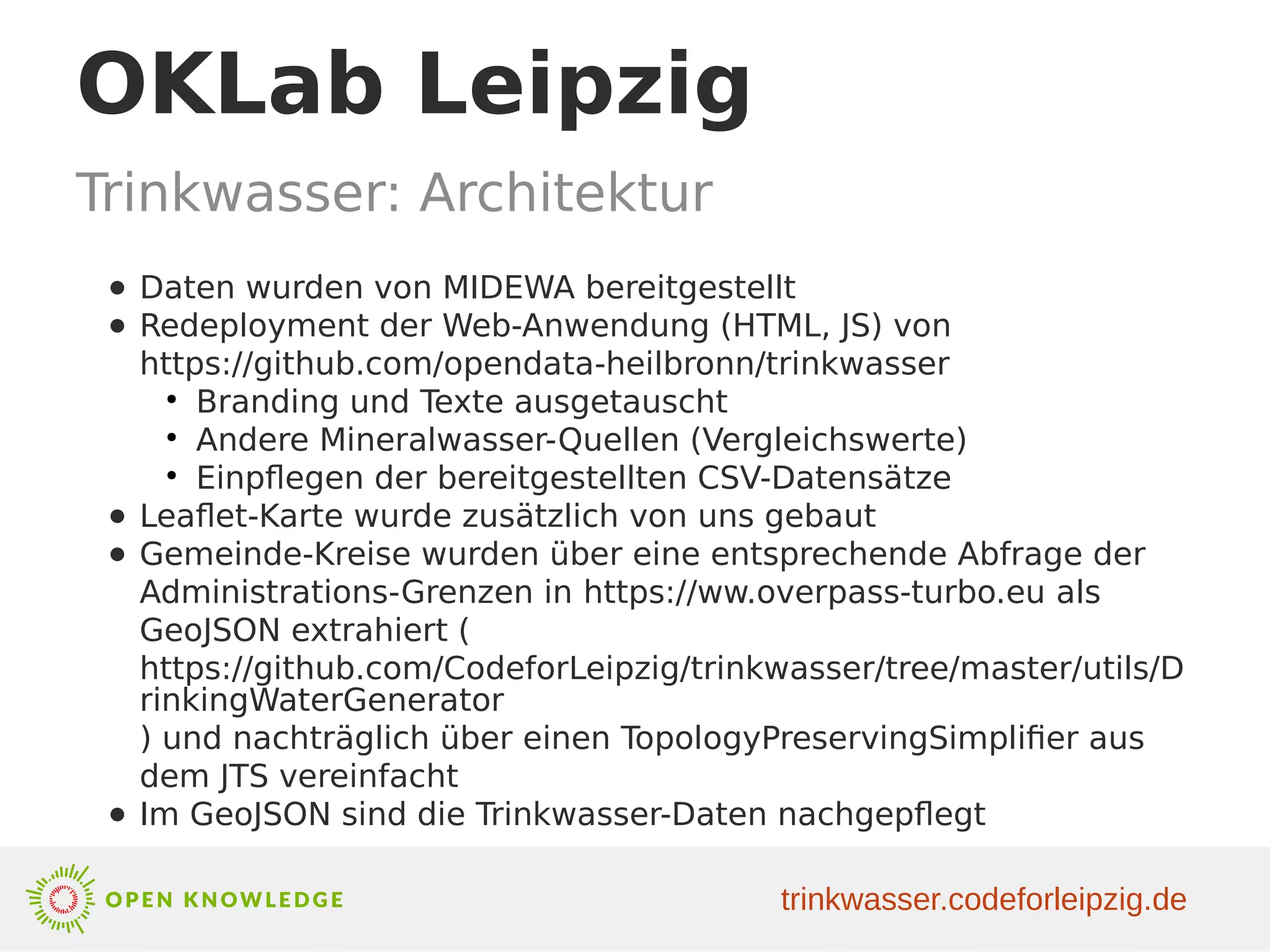 OKLab Leipzig
Trinkwasser: Architektur
● Daten wurden von MIDEWA bereitgestellt
● Redeployment der Web-Anwendung (HTML, JS) von
https://github.com/opendata-heilbronn/trinkwasser
●
Branding und Texte ausgetauscht
●
Andere Mineralwasser-Quellen (Vergleichswerte)
●
Einpflegen der bereitgestellten CSV-Datensätze
● Leaflet-Karte wurde zusätzlich von uns gebaut
● Gemeinde-Kreise wurden über eine entsprechende Abfrage der
Administrations-Grenzen in https://ww.overpass-turbo.eu als
GeoJSON extrahiert (
https://github.com/CodeforLeipzig/trinkwasser/tree/master/utils/D
rinkingWaterGenerator
) und nachträglich über einen TopologyPreservingSimplifier aus
dem JTS vereinfacht
● Im GeoJSON sind die Trinkwasser-Daten nachgepflegt
trinkwasser.codeforleipzig.de
 