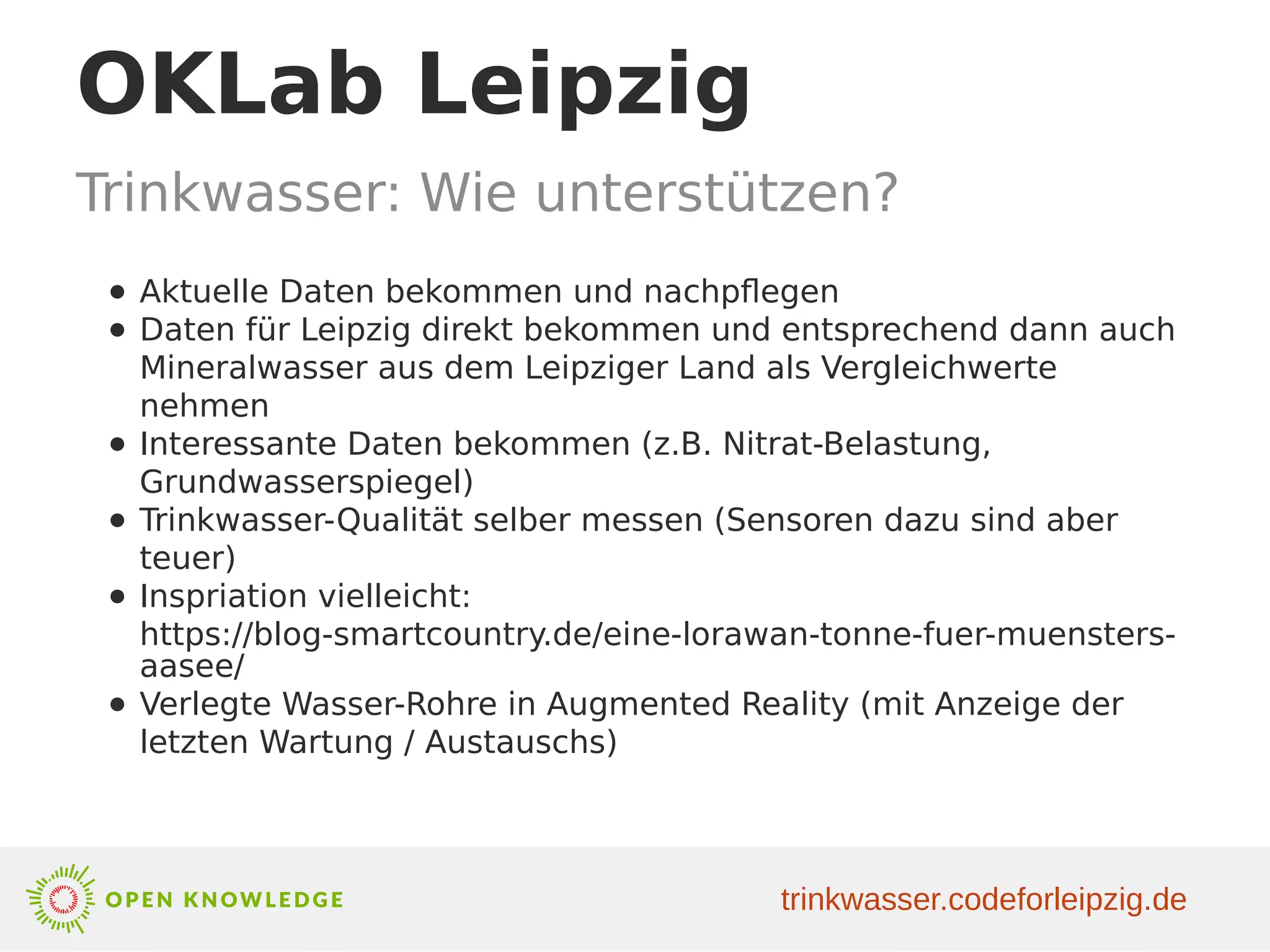 OKLab Leipzig
Trinkwasser: Wie unterstützen?
● Aktuelle Daten bekommen und nachpflegen
● Daten für Leipzig direkt bekommen und entsprechend dann auch
Mineralwasser aus dem Leipziger Land als Vergleichwerte
nehmen
● Interessante Daten bekommen (z.B. Nitrat-Belastung,
Grundwasserspiegel)
● Trinkwasser-Qualität selber messen (Sensoren dazu sind aber
teuer)
● Inspriation vielleicht:
https://blog-smartcountry.de/eine-lorawan-tonne-fuer-muensters-
aasee/
● Verlegte Wasser-Rohre in Augmented Reality (mit Anzeige der
letzten Wartung / Austauschs)
trinkwasser.codeforleipzig.de
 