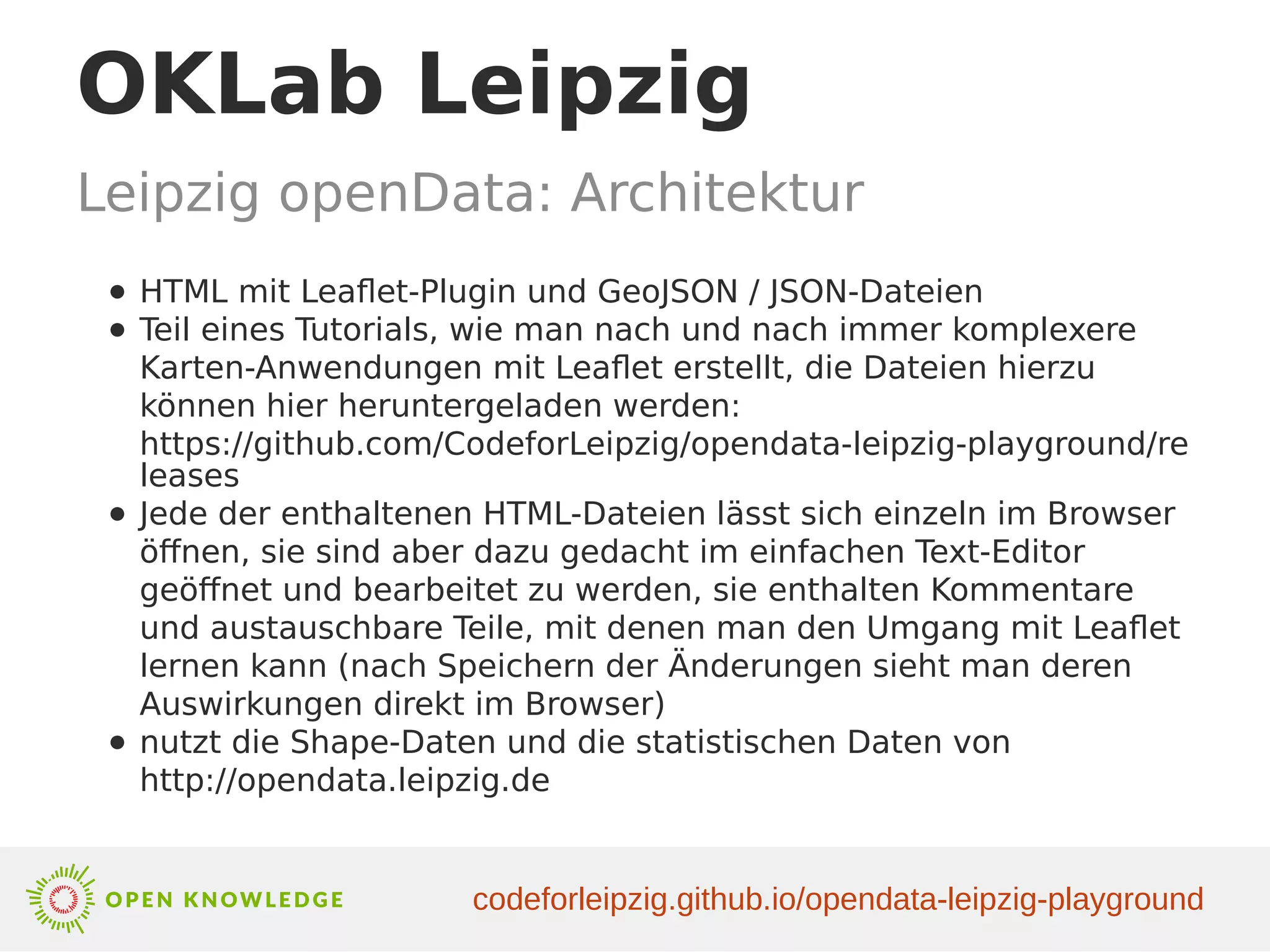 OKLab Leipzig
Leipzig openData: Architektur
● HTML mit Leaflet-Plugin und GeoJSON / JSON-Dateien
● Teil eines Tutorials, wie man nach und nach immer komplexere
Karten-Anwendungen mit Leaflet erstellt, die Dateien hierzu
können hier heruntergeladen werden:
https://github.com/CodeforLeipzig/opendata-leipzig-playground/re
leases
● Jede der enthaltenen HTML-Dateien lässt sich einzeln im Browser
öffnen, sie sind aber dazu gedacht im einfachen Text-Editor
geöffnet und bearbeitet zu werden, sie enthalten Kommentare
und austauschbare Teile, mit denen man den Umgang mit Leaflet
lernen kann (nach Speichern der Änderungen sieht man deren
Auswirkungen direkt im Browser)
● nutzt die Shape-Daten und die statistischen Daten von
http://opendata.leipzig.de
codeforleipzig.github.io/opendata-leipzig-playground
 