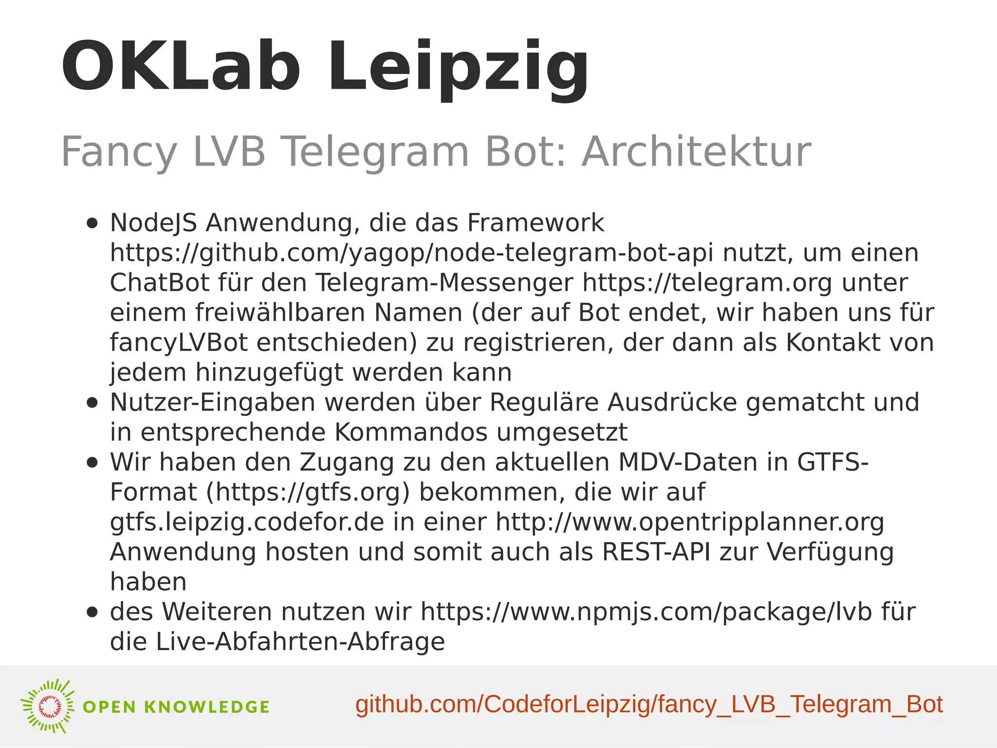 OKLab Leipzig
Fancy LVB Telegram Bot: Architektur
● NodeJS Anwendung, die das Framework
https://github.com/yagop/node-telegram-bot-api nutzt, um einen
ChatBot für den Telegram-Messenger https://telegram.org unter
einem freiwählbaren Namen (der auf Bot endet, wir haben uns für
fancyLVBot entschieden) zu registrieren, der dann als Kontakt von
jedem hinzugefügt werden kann
● Nutzer-Eingaben werden über Reguläre Ausdrücke gematcht und
in entsprechende Kommandos umgesetzt
● Wir haben den Zugang zu den aktuellen MDV-Daten in GTFS-
Format (https://gtfs.org) bekommen, die wir auf
gtfs.leipzig.codefor.de in einer http://www.opentripplanner.org
Anwendung hosten und somit auch als REST-API zur Verfügung
haben
● des Weiteren nutzen wir https://www.npmjs.com/package/lvb für
die Live-Abfahrten-Abfrage
github.com/CodeforLeipzig/fancy_LVB_Telegram_Bot
 