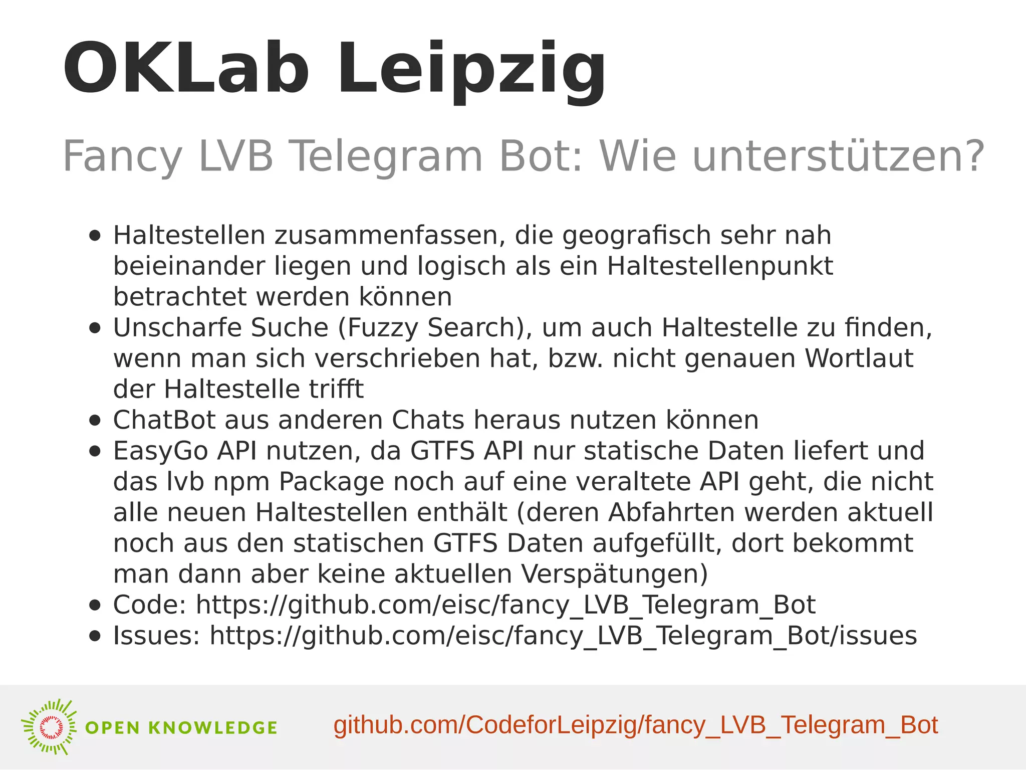 OKLab Leipzig
Fancy LVB Telegram Bot: Wie unterstützen?
● Haltestellen zusammenfassen, die geografisch sehr nah
beieinander liegen und logisch als ein Haltestellenpunkt
betrachtet werden können
● Unscharfe Suche (Fuzzy Search), um auch Haltestelle zu finden,
wenn man sich verschrieben hat, bzw. nicht genauen Wortlaut
der Haltestelle trifft
● ChatBot aus anderen Chats heraus nutzen können
● EasyGo API nutzen, da GTFS API nur statische Daten liefert und
das lvb npm Package noch auf eine veraltete API geht, die nicht
alle neuen Haltestellen enthält (deren Abfahrten werden aktuell
noch aus den statischen GTFS Daten aufgefüllt, dort bekommt
man dann aber keine aktuellen Verspätungen)
● Code: https://github.com/eisc/fancy_LVB_Telegram_Bot
● Issues: https://github.com/eisc/fancy_LVB_Telegram_Bot/issues
github.com/CodeforLeipzig/fancy_LVB_Telegram_Bot
 