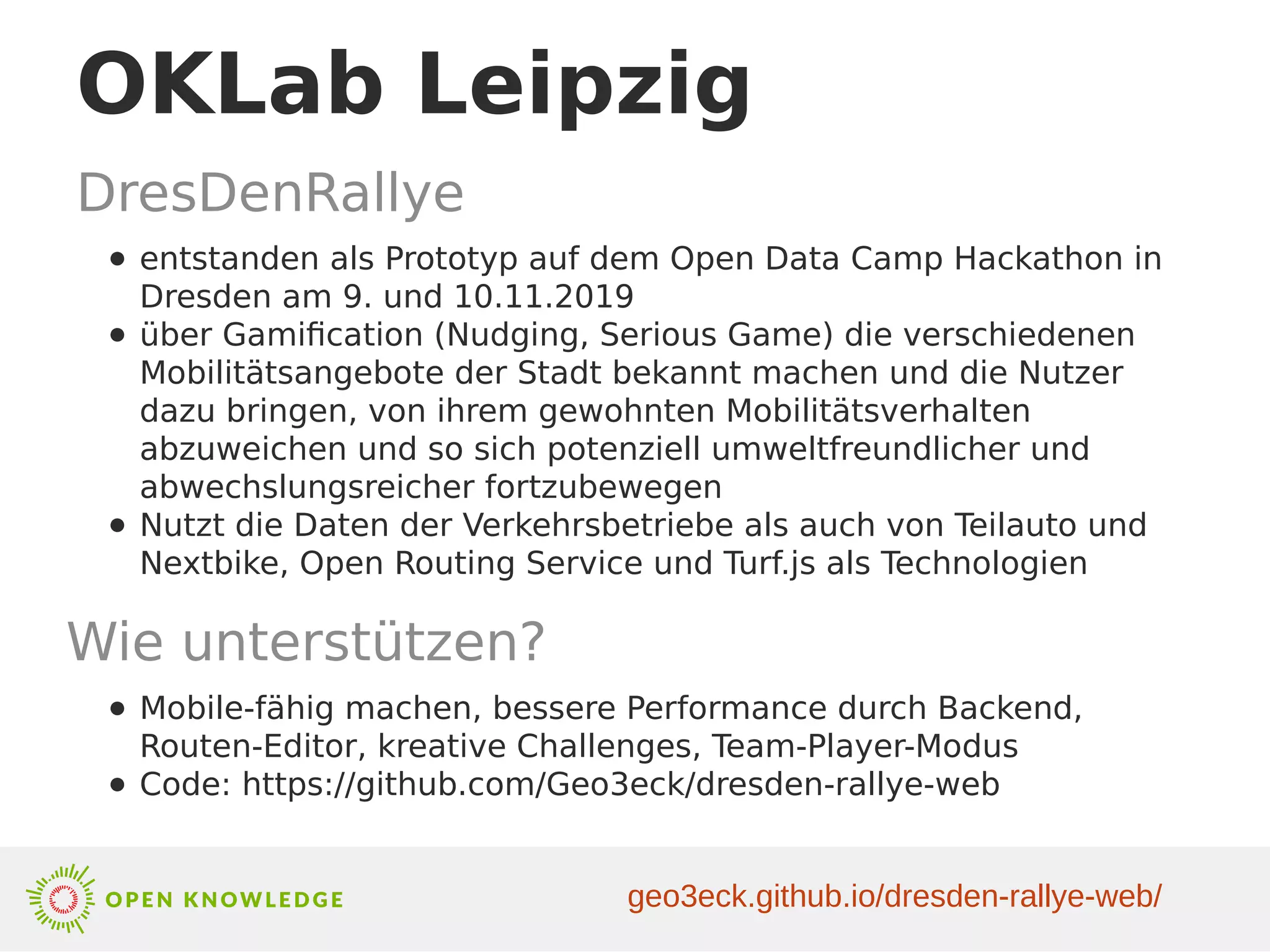 OKLab Leipzig
DresDenRallye
● entstanden als Prototyp auf dem Open Data Camp Hackathon in
Dresden am 9. und 10.11.2019
● über Gamification (Nudging, Serious Game) die verschiedenen
Mobilitätsangebote der Stadt bekannt machen und die Nutzer
dazu bringen, von ihrem gewohnten Mobilitätsverhalten
abzuweichen und so sich potenziell umweltfreundlicher und
abwechslungsreicher fortzubewegen
● Nutzt die Daten der Verkehrsbetriebe als auch von Teilauto und
Nextbike, Open Routing Service und Turf.js als Technologien
Wie unterstützen?
● Mobile-fähig machen, bessere Performance durch Backend,
Routen-Editor, kreative Challenges, Team-Player-Modus
● Code: https://github.com/Geo3eck/dresden-rallye-web
geo3eck.github.io/dresden-rallye-web/
 