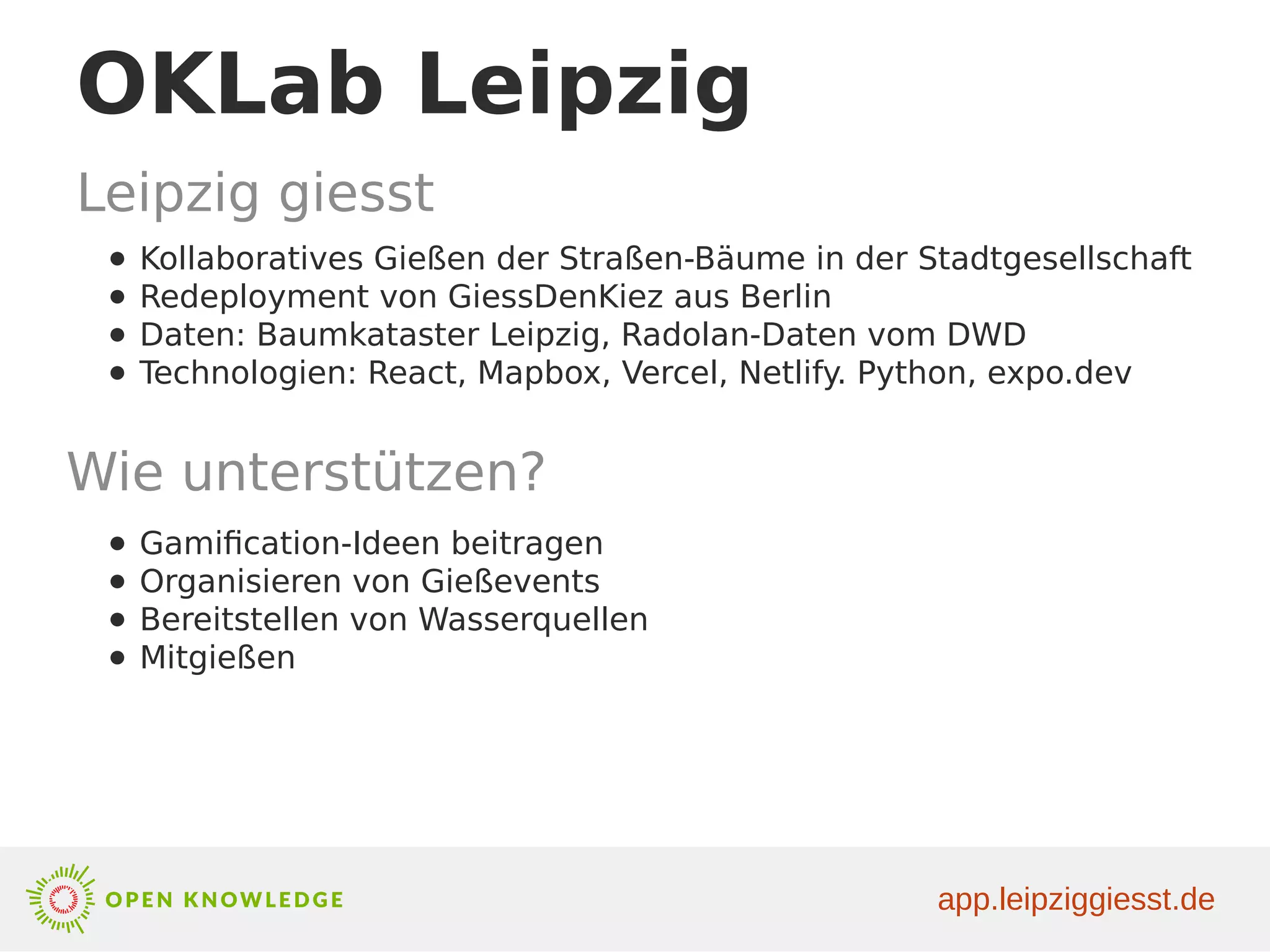 OKLab Leipzig
Leipzig giesst
● Kollaboratives Gießen der Straßen-Bäume in der Stadtgesellschaft
● Redeployment von GiessDenKiez aus Berlin
● Daten: Baumkataster Leipzig, Radolan-Daten vom DWD
● Technologien: React, Mapbox, Vercel, Netlify. Python, expo.dev
Wie unterstützen?
● Gamification-Ideen beitragen
● Organisieren von Gießevents
● Bereitstellen von Wasserquellen
● Mitgießen
app.leipziggiesst.de
 