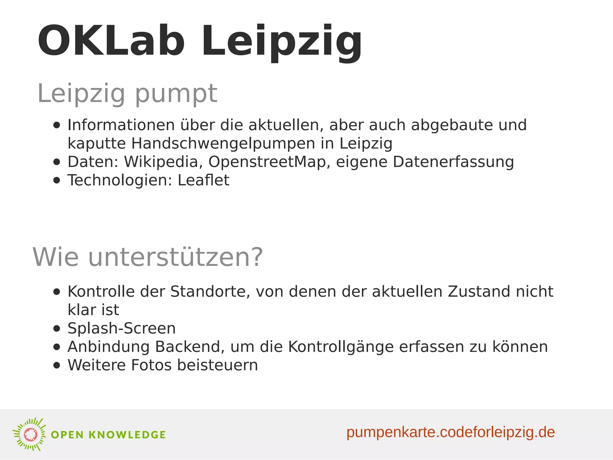 OKLab Leipzig
Leipzig pumpt
● Informationen über die aktuellen, aber auch abgebaute und
kaputte Handschwengelpumpen in Leipzig
● Daten: Wikipedia, OpenstreetMap, eigene Datenerfassung
● Technologien: Leaflet
Wie unterstützen?
● Kontrolle der Standorte, von denen der aktuellen Zustand nicht
klar ist
● Splash-Screen
● Anbindung Backend, um die Kontrollgänge erfassen zu können
● Weitere Fotos beisteuern
pumpenkarte.codeforleipzig.de
 