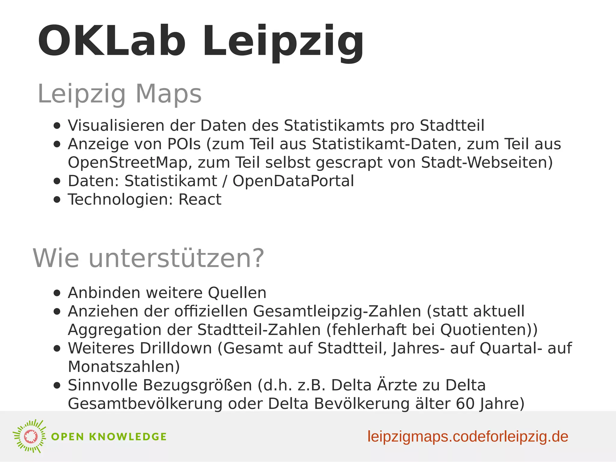 OKLab Leipzig
Leipzig Maps
● Visualisieren der Daten des Statistikamts pro Stadtteil
● Anzeige von POIs (zum Teil aus Statistikamt-Daten, zum Teil aus
OpenStreetMap, zum Teil selbst gescrapt von Stadt-Webseiten)
● Daten: Statistikamt / OpenDataPortal
● Technologien: React
Wie unterstützen?
● Anbinden weitere Quellen
● Anziehen der offiziellen Gesamtleipzig-Zahlen (statt aktuell
Aggregation der Stadtteil-Zahlen (fehlerhaft bei Quotienten))
● Weiteres Drilldown (Gesamt auf Stadtteil, Jahres- auf Quartal- auf
Monatszahlen)
● Sinnvolle Bezugsgrößen (d.h. z.B. Delta Ärzte zu Delta
Gesamtbevölkerung oder Delta Bevölkerung älter 60 Jahre)
leipzigmaps.codeforleipzig.de
 