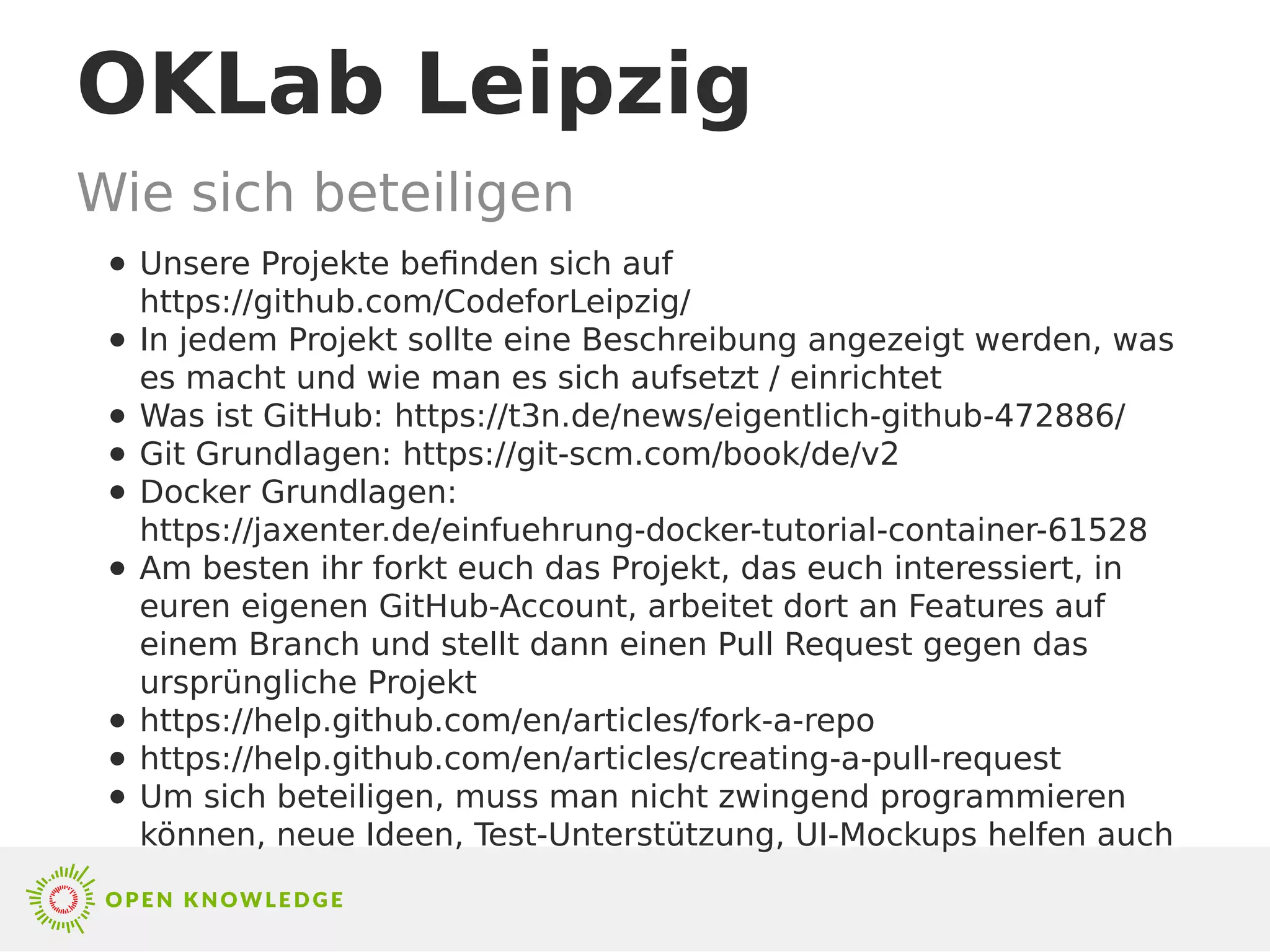 OKLab Leipzig
Wie sich beteiligen
● Unsere Projekte befinden sich auf
https://github.com/CodeforLeipzig/
● In jedem Projekt sollte eine Beschreibung angezeigt werden, was
es macht und wie man es sich aufsetzt / einrichtet
● Was ist GitHub: https://t3n.de/news/eigentlich-github-472886/
● Git Grundlagen: https://git-scm.com/book/de/v2
● Docker Grundlagen:
https://jaxenter.de/einfuehrung-docker-tutorial-container-61528
● Am besten ihr forkt euch das Projekt, das euch interessiert, in
euren eigenen GitHub-Account, arbeitet dort an Features auf
einem Branch und stellt dann einen Pull Request gegen das
ursprüngliche Projekt
● https://help.github.com/en/articles/fork-a-repo
● https://help.github.com/en/articles/creating-a-pull-request
● Um sich beteiligen, muss man nicht zwingend programmieren
können, neue Ideen, Test-Unterstützung, UI-Mockups helfen auch
 