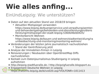 Wie alles anfing...
EinUndLeipzig: Wie unterstützen?
● Daten auf den aktuellen Stand von 2018/19 bringen
●
Aktuellen Mietspiegel verwenden
https://www.leipzig.de/buergerservice-und-verwaltung/aemter-
und-behoerdengaenge/behoerden-und-dienstleistungen/diens
tleistung/mietspiegel-der-stadt-leipzig-5360b46eb0425/
●
Monitorbericht Wohnen
https://www.leipzig.de/bauen-und-wohnen/stadtentwicklung/ra
umbeobachtung-und-monitoring/monitoring-wohnen/
● Veränderungen der letzten Jahre journalistisch nachvollziehen
●
Stand der Gentrifizierung jetzt
● Analyse der Immobilien-Firmen in Leipzig
● Renovierungen / Neubauten über OpenStreetMap Diffs
nachvollziehen
● Kontakt zum Datenjournalismus-Studiengang in Leipzig
aufnehmen
● http://leipzig-stadtfueralle.de / http://leipzigfueralle.blogsport.eu
● Engagement Deutsche Wohnen in Leipzig
https://ratsinfo.leipzig.de/bi/vo020.asp?VOLFDNR=1011413
 