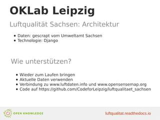 OKLab Leipzig
Luftqualität Sachsen: Architektur
luftqualitat.readthedocs.io
● Daten: gescrapt vom Umweltamt Sachsen
● Technologie: Django
Wie unterstützen?
● Wieder zum Laufen bringen
● Aktuelle Daten verwenden
● Verbindung zu www.luftdaten.info und www.opensensemap.org
● Code auf https://github.com/CodeforLeipzig/luftqualitaet_sachsen
 