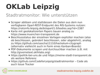 OKLab Leipzig
Stadtratmonitor: Wie unterstützen
● Scraper ablösen und stattdessen die Daten aus dem nun
verfügbaren Oparl-REST-Endpunkt des RIS-Systems nutzen:
https://ratsinfo.leipzig.de/bi/oparl/1.0/bodies.asp?id=2387
● Karte mit geolokalisierten Papers bauen analog zu
https://www.muenchen-transparent.de
● Beschlussstatus der einzelnen Vorlagen expliziter machen (also
ob beschlossen, geändert beschlossen, oder abgelehnt), analog
zu https://github.com/sascha11110/hackatum-citygraph
(alternativ vielleicht auch in Form eines Kanban-Boards)
● PDF-Dokumente scrapen und durchsuchbar machen (z.B. mit
http://givemetext.okfnlabs.org)
● https://politik-bei-uns.de und https://meine-stadt-transparent.de
als weitere Referenz
● https://github.com/CodeforLeipzig/stadtratmonitor – Code als
auch Issue Tracker
stadtratmonitor.leipzig.codefor.de
 