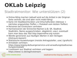 OKLab Leipzig
Stadtratmonitor: Wie unterstützen (2)
● Online-fähig machen (aktuell wird auf die Artikel in der Original-
Seite verlinkt, die sind aber nicht mobil-fähig)
● Karte mit Stadtbezirksräten und Ortschaftsräten (Adresse +
nächstes angesetztes Treffen + Protokoll vom letzten Treffen)
● Personen bei Einreichern verlinken
● Harmonisieren der Einreicher-Namen (z.B. SR, Stadtrat,
Stadträtin, Name ausgeschrieben, abgekürzt, usw.), eventuell
kann man dazu das Tool http://openrefine.org nutzen
● Wordle generieren aus häufigen Worten in den Vorlagen
(Zeitraum-basiert)
● Statistische Auswertungen (meiste Antragssteller, usw.) (grafisch)
● Amtsblatt verlinken:
https://www.leipzig.de/buergerservice-und-verwaltung/stadtverwa
ltung/amtsblatt/
● Livestream aus Stadtrat verlinken und taggen:
https://www.l-iz.de/tag/livestream
stadtratmonitor.leipzig.codefor.de
 