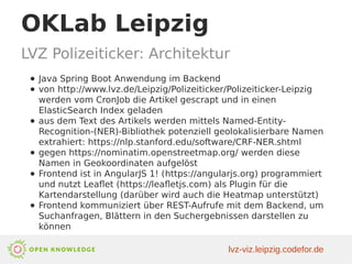 OKLab Leipzig
LVZ Polizeiticker: Architektur
● Java Spring Boot Anwendung im Backend
● von http://www.lvz.de/Leipzig/Polizeiticker/Polizeiticker-Leipzig
werden vom CronJob die Artikel gescrapt und in einen
ElasticSearch Index geladen
● aus dem Text des Artikels werden mittels Named-Entity-
Recognition-(NER)-Bibliothek potenziell geolokalisierbare Namen
extrahiert: https://nlp.stanford.edu/software/CRF-NER.shtml
● gegen https://nominatim.openstreetmap.org/ werden diese
Namen in Geokoordinaten aufgelöst
● Frontend ist in AngularJS 1! (https://angularjs.org) programmiert
und nutzt Leaflet (https://leafletjs.com) als Plugin für die
Kartendarstellung (darüber wird auch die Heatmap unterstützt)
● Frontend kommuniziert über REST-Aufrufe mit dem Backend, um
Suchanfragen, Blättern in den Suchergebnissen darstellen zu
können
lvz-viz.leipzig.codefor.de
 