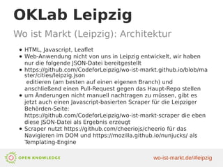 OKLab Leipzig
Wo ist Markt (Leipzig): Architektur
● HTML, Javascript, Leaflet
● Web-Anwendung nicht von uns in Leipzig entwickelt, wir haben
nur die folgende JSON-Datei bereitgestellt
● https://github.com/CodeforLeipzig/wo-ist-markt.github.io/blob/ma
ster/cities/leipzig.json
editieren (am besten auf einen eigenen Branch) und
anschließend einen Pull-Request gegen das Haupt-Repo stellen
● um Änderungen nicht manuell nachtragen zu müssen, gibt es
jetzt auch einen Javascript-basierten Scraper für die Leipziger
Behörden-Seite:
https://github.com/CodeforLeipzig/wo-ist-markt-scraper die eben
diese JSON-Datei als Ergebnis erzeugt
● Scraper nutzt https://github.com/cheeriojs/cheerio für das
Navigieren im DOM und https://mozilla.github.io/nunjucks/ als
Templating-Engine
wo-ist-markt.de/#leipzig
 
