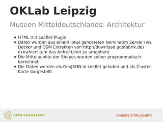 OKLab Leipzig
Museen Mitteldeutschlands: Architektur
● HTML mit Leaflet-Plugin
● Daten wurden aus einem lokal gehosteten Nominatim Server (via
Docker und OSM Extrakten von http://download.geofabrik.de)
extrahiert (um das Aufruf-Limit zu umgehen)
● Die Mittelpunkte der Shapes wurden selber programmatisch
berechnet
● Die Daten werden als GeoJSON in Leaflet geladen und als Cluster-
Karte dargestellt
damals.in/museums
 