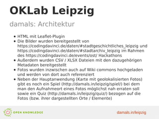 OKLab Leipzig
damals: Architektur
● HTML mit Leaflet-Plugin
● Die Bilder wurden bereitgestellt von
https://codingdavinci.de/daten/#stadtgeschichtliches_leipzig und
https://codingdavinci.de/daten/#stadtarchiv_leipzig im Rahmen
des https://codingdavinci.de/events/ost/ Hackathons
● Außerdem wurden CSV / XLSX Dateien mit den dazugehörigen
Metadaten bereitgestellt
● Fotos wurden inzwischen auch auf Wiki commons hochgeladen
und werden von dort auch referenziert
● Neben der Hauptanwendung (Karte mit geolokalisierten Fotos)
gibt es noch ein Spiel (http://damals.in/leipzig/spiel/) bei dem
man den Aufnahmeort eines Fotos möglichst nah erraten soll
sowie ein Quiz (http://damals.in/leipzig/quiz/) bezogen auf die
Fotos (bzw. ihrer dargestellten Orte / Elemente)
damals.in/leipzig
 