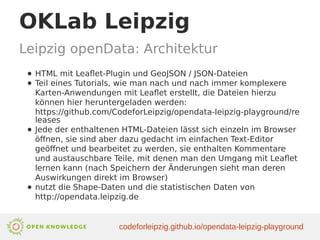OKLab Leipzig
Leipzig openData: Architektur
● HTML mit Leaflet-Plugin und GeoJSON / JSON-Dateien
● Teil eines Tutorials, wie man nach und nach immer komplexere
Karten-Anwendungen mit Leaflet erstellt, die Dateien hierzu
können hier heruntergeladen werden:
https://github.com/CodeforLeipzig/opendata-leipzig-playground/re
leases
● Jede der enthaltenen HTML-Dateien lässt sich einzeln im Browser
öffnen, sie sind aber dazu gedacht im einfachen Text-Editor
geöffnet und bearbeitet zu werden, sie enthalten Kommentare
und austauschbare Teile, mit denen man den Umgang mit Leaflet
lernen kann (nach Speichern der Änderungen sieht man deren
Auswirkungen direkt im Browser)
● nutzt die Shape-Daten und die statistischen Daten von
http://opendata.leipzig.de
codeforleipzig.github.io/opendata-leipzig-playground
 