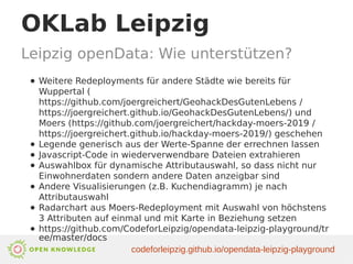 OKLab Leipzig
Leipzig openData: Wie unterstützen?
● Weitere Redeployments für andere Städte wie bereits für
Wuppertal (
https://github.com/joergreichert/GeohackDesGutenLebens /
https://joergreichert.github.io/GeohackDesGutenLebens/) und
Moers (https://github.com/joergreichert/hackday-moers-2019 /
https://joergreichert.github.io/hackday-moers-2019/) geschehen
● Legende generisch aus der Werte-Spanne der errechnen lassen
● Javascript-Code in wiederverwendbare Dateien extrahieren
● Auswahlbox für dynamische Attributauswahl, so dass nicht nur
Einwohnerdaten sondern andere Daten anzeigbar sind
● Andere Visualisierungen (z.B. Kuchendiagramm) je nach
Attributauswahl
● Radarchart aus Moers-Redeployment mit Auswahl von höchstens
3 Attributen auf einmal und mit Karte in Beziehung setzen
● https://github.com/CodeforLeipzig/opendata-leipzig-playground/tr
ee/master/docs
codeforleipzig.github.io/opendata-leipzig-playground
 