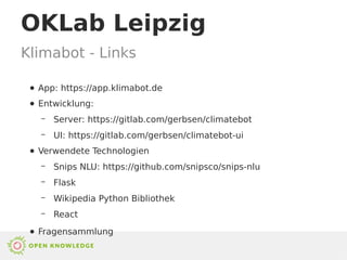 ● App: https://app.klimabot.de
● Entwicklung:
– Server: https://gitlab.com/gerbsen/climatebot
– UI: https://gitlab.com/gerbsen/climatebot-ui
● Verwendete Technologien
– Snips NLU: https://github.com/snipsco/snips-nlu
– Flask
– Wikipedia Python Bibliothek
– React
● Fragensammlung
Klimabot - Links
OKLab Leipzig
 