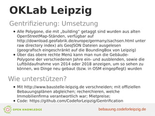 OKLab Leipzig
Gentrifizierung: Umsetzung
● Alle Polygone, die mit „building“ getaggt sind wurden aus alten
OpenStreetMap-Ständen, verfügbar auf
http://download.geofabrik.de/europe/germany/sachsen.html unter
raw directory index) als GeoJSON Dateien ausgelesen
(geografisch eingeschränkt auf die BoundingBox von Leipzig)
● Über das obere rechte Menü kann man nun die Gebäude-
Polygone der verschiedenen Jahre ein- und ausblenden, sowie die
Luftbildaufnahme von 2014 oder 2018 anzeigen, um so sehen zu
können, wo Dinge neu gebaut (bzw. in OSM eingepflegt) wurden
Wie unterstützen?
● Mit http://www.baustelle-leipzig.de verschneiden; mit offiziellen
Bebauungsplänen abgleichen; recherchieren, welche
Immobilienfirma verantwortlich war; Mietpreise;
● Code: https://github.com/CodeforLeipzig/Gentrification
bebauung.codeforleipzig.de
 