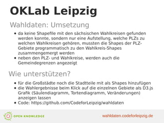OKLab Leipzig
Wahldaten: Umsetzung
● da keine Shapefile mit den sächsischen Wahlkreisen gefunden
werden konnte, sondern nur eine Aufstellung, welche PLZs zu
welchen Wahlkreisen gehören, mussten die Shapes der PLZ-
Gebiete programmatisch zu den Wahlkreis-Shapes
zusammengemergt werden
● neben den PLZ- und Wahlkreise, werden auch die
Gemeindegrenzen angezeigt
Wie unterstützen?
● für die Großstädte noch die Stadtteile mit als Shapes hinzufügen
● die Wahlergebnisse beim Klick auf die einzelnen Gebiete als D3.js
Grafik (Säulendiagramm, Tortendiagramm, Veränderungen)
anzeigen lassen
● Code: https://github.com/CodeforLeipzig/wahldaten
wahldaten.codeforleipzig.de
 