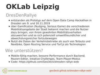 OKLab Leipzig
DresDenRallye
● entstanden als Prototyp auf dem Open Data Camp Hackathon in
Dresden am 9. und 10.11.2019
● über Gamification (Nudging, Serious Game) die verschiedenen
Mobilitätsangebote der Stadt bekannt machen und die Nutzer
dazu bringen, von ihrem gewohnten Mobilitätsverhalten
abzuweichen und so sich potenziell umweltfreundlicher und
abwechslungsreicher fortzubewegen
● Nutzt die Daten der Verkehrsbetriebe als auch von Teilauto und
Nextbike, Open Routing Service und Turf.js als Technologien
Wie unterstützen?
● Mobile-fähig machen, bessere Performance durch Backend,
Routen-Editor, kreative Challenges, Team-Player-Modus
● Code: https://github.com/Geo3eck/dresden-rallye-web
geo3eck.github.io/dresden-rallye-web/
 