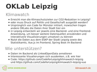 OKLab Leipzig
Klimawatch
● Erreicht man die Klimaschutzzielen zur CO2-Reduktion in Leipzig?
● oder muss Druck auf Politik und Gesellschaft ausgeübt werden?
● Ursprünglich von Code for Münster initiiert, inzwischen tragen
andere OKLabs die Daten ihrer Stadt hier ein
● in Leipzig entwickeln wir jeweils eine Backend- und eine Frontend-
Anwendung, um besser weitere Datenquellen anzubinden und
interaktivere Visualisierungen umsetzen zu können
● Nutzt die Daten aus dem ESKP der Stadt Leipzig sowie des
Statistikamts, Vue.js im Frontend, Spring Boot im Backend
Wie unterstützen?
● Daten im Backend als LinkedOpenData annotieren
● Interessante Visualierungen sich ausdenken, z.B. wie hier
● Code: https://github.com/CodeforLeipzig/klimawatch-leipzig
und https://github.com/CodeforLeipzig/klimawatch-leipzig-vue
klimawatch.de
 