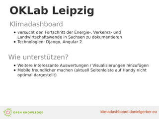 OKLab Leipzig
Klimadashboard
● versucht den Fortschritt der Energie-, Verkehrs- und
Landwirtschaftswende in Sachsen zu dokumentieren
● Technologien: Django, Angular 2
Wie unterstützen?
● Weitere interessante Auswertungen / Visualisierungen hinzufügen
● Mobile freundlicher machen (aktuell Seitenleiste auf Handy nicht
optimal dargestellt)
klimadashboard.danielgerber.eu
 