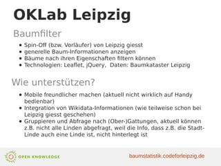 OKLab Leipzig
Baumfilter
● Spin-Off (bzw. Vorläufer) von Leipzig giesst
● generelle Baum-Informationen anzeigen
● Bäume nach ihren Eigenschaften filtern können
● Technologien: Leaflet, jQuery, Daten: Baumkataster Leipzig
Wie unterstützen?
● Mobile freundlicher machen (aktuell nicht wirklich auf Handy
bedienbar)
● Integration von Wikidata-Informationen (wie teilweise schon bei
Leipzig giesst geschehen)
● Gruppieren und Abfrage nach (Ober-)Gattungen, aktuell können
z.B. nicht alle Linden abgefragt, weil die Info, dass z.B. die Stadt-
Linde auch eine Linde ist, nicht hinterlegt ist
baumstatistik.codeforleipzig.de
 