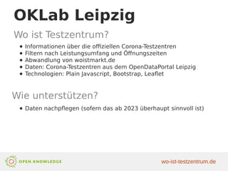 OKLab Leipzig
Wo ist Testzentrum?
● Informationen über die offiziellen Corona-Testzentren
● Filtern nach Leistungsumfang und Öffnungszeiten
● Abwandlung von woistmarkt.de
● Daten: Corona-Testzentren aus dem OpenDataPortal Leipzig
● Technologien: Plain Javascript, Bootstrap, Leaflet
Wie unterstützen?
● Daten nachpflegen (sofern das ab 2023 überhaupt sinnvoll ist)
wo-ist-testzentrum.de
 