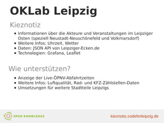 OKLab Leipzig
Kieznotiz
● Informationen über die Akteure und Veranstaltungen im Leipziger
Osten (speziell Neustadt-Neuschönefeld und Volkmarsdorf)
● Weitere Infos: Uhrzeit, Wetter
● Daten: JSON API von Leipziger-Ecken.de
● Technologien: Grafana, Leaflet
Wie unterstützen?
● Anzeige der Live-ÖPNV-Abfahrtzeiten
● Weitere Infos: Luftqualität, Rad- und KFZ-Zählstellen-Daten
● Umsetzungen für weitere Stadtteile Leipzigs
kieznotiz.codeforleipzig.de
 