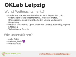 OKLab Leipzig
Wo ist Weihnachtsmarkt?
● Entdecken von Weihnachtsmärkten nach Angeboten (z.B.
viktorianischer Weihnachtsmarkt), Aktionsformaten,
Öffnungszeiten und Erreichbarkeit in Leipzig und nähere
Umgebung
● Daten: Statistikamt / OpenDataPortal, LeipzigLeben-Blog, eigene
Erfassung
● Technologien: Next.js
Wie unterstützen?
● mehr Fotos
● Preisvergleich
● Volltextsuche
weihnachtsmaerkte.codeforleipzig.de
 