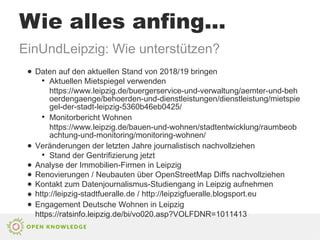 Wie alles anfing...
EinUndLeipzig: Wie unterstützen?
● Daten auf den aktuellen Stand von 2018/19 bringen
●
Aktuellen Mietspiegel verwenden
https://www.leipzig.de/buergerservice-und-verwaltung/aemter-und-beh
oerdengaenge/behoerden-und-dienstleistungen/dienstleistung/mietspie
gel-der-stadt-leipzig-5360b46eb0425/
●
Monitorbericht Wohnen
https://www.leipzig.de/bauen-und-wohnen/stadtentwicklung/raumbeob
achtung-und-monitoring/monitoring-wohnen/
● Veränderungen der letzten Jahre journalistisch nachvollziehen
●
Stand der Gentrifizierung jetzt
● Analyse der Immobilien-Firmen in Leipzig
● Renovierungen / Neubauten über OpenStreetMap Diffs nachvollziehen
● Kontakt zum Datenjournalismus-Studiengang in Leipzig aufnehmen
● http://leipzig-stadtfueralle.de / http://leipzigfueralle.blogsport.eu
● Engagement Deutsche Wohnen in Leipzig
https://ratsinfo.leipzig.de/bi/vo020.asp?VOLFDNR=1011413
 