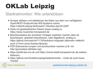 OKLab Leipzig
Stadtratmonitor: Wie unterstützen
● Scraper ablösen und stattdessen die Daten aus dem nun verfügbaren
Oparl-REST-Endpunkt des RIS-Systems nutzen:
https://ratsinfo.leipzig.de/bi/oparl/1.0/bodies.asp?id=2387
● Karte mit geolokalisierten Papers bauen analog zu
https://www.muenchen-transparent.de
● Beschlussstatus der einzelnen Vorlagen expliziter machen (also ob
beschlossen, geändert beschlossen, oder abgelehnt), analog zu
https://github.com/sascha11110/hackatum-citygraph (alternativ vielleicht
auch in Form eines Kanban-Boards)
● PDF-Dokumente scrapen und durchsuchbar machen (z.B. mit
http://givemetext.okfnlabs.org)
● https://politik-bei-uns.de und https://meine-stadt-transparent.de als weitere
Referenz
● https://github.com/CodeforLeipzig/stadtratmonitor – Code als auch Issue
Tracker
stadtratmonitor.leipzig.codefor.de
 
