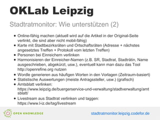 OKLab Leipzig
Stadtratmonitor: Wie unterstützen (2)
● Online-fähig machen (aktuell wird auf die Artikel in der Original-Seite
verlinkt, die sind aber nicht mobil-fähig)
● Karte mit Stadtbezirksräten und Ortschaftsräten (Adresse + nächstes
angesetztes Treffen + Protokoll vom letzten Treffen)
● Personen bei Einreichern verlinken
● Harmonisieren der Einreicher-Namen (z.B. SR, Stadtrat, Stadträtin, Name
ausgeschrieben, abgekürzt, usw.), eventuell kann man dazu das Tool
http://openrefine.org nutzen
● Wordle generieren aus häufigen Worten in den Vorlagen (Zeitraum-basiert)
● Statistische Auswertungen (meiste Antragssteller, usw.) (grafisch)
● Amtsblatt verlinken:
https://www.leipzig.de/buergerservice-und-verwaltung/stadtverwaltung/amt
sblatt/
● Livestream aus Stadtrat verlinken und taggen:
https://www.l-iz.de/tag/livestream
stadtratmonitor.leipzig.codefor.de
 