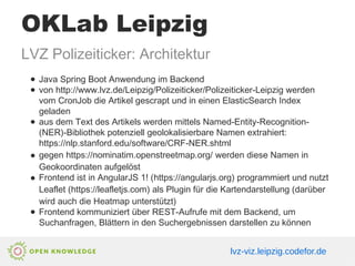OKLab Leipzig
LVZ Polizeiticker: Architektur
● Java Spring Boot Anwendung im Backend
● von http://www.lvz.de/Leipzig/Polizeiticker/Polizeiticker-Leipzig werden
vom CronJob die Artikel gescrapt und in einen ElasticSearch Index
geladen
● aus dem Text des Artikels werden mittels Named-Entity-Recognition-
(NER)-Bibliothek potenziell geolokalisierbare Namen extrahiert:
https://nlp.stanford.edu/software/CRF-NER.shtml
● gegen https://nominatim.openstreetmap.org/ werden diese Namen in
Geokoordinaten aufgelöst
● Frontend ist in AngularJS 1! (https://angularjs.org) programmiert und nutzt
Leaflet (https://leafletjs.com) als Plugin für die Kartendarstellung (darüber
wird auch die Heatmap unterstützt)
● Frontend kommuniziert über REST-Aufrufe mit dem Backend, um
Suchanfragen, Blättern in den Suchergebnissen darstellen zu können
lvz-viz.leipzig.codefor.de
 