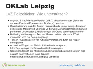 OKLab Leipzig
LVZ Polizeiticker: Wie unterstützen?
● AngularJS 1 auf die letzte Version (z.B. 7) aktualisieren oder gleich ein
anderes Frontend-Framework (z.B. Vue.js) benutzen
● Geolokalisierung aus den Texten heraus ist nicht immer richtig, deswegen
sollte es die Möglichkeit, über das UI die Geo-Marker nachträglich manuell
permanent umzusetzen (vielleicht sogar als Crowd sourcing realisierbar)
● Beidseitig Verlinkung von Text auf Marker und von Marker auf Text,
momentan wird nur Popup angezeigt
● Taggen / Kategorisieren von Artikeln (Verbrechen) durch die Nutzer
ermöglichen
● Accordion-Widget, um Platz in Artikel-Leiste zu sparen:
https://api.jqueryui.com/accordion/#entry-examples
● Code befindet sich auf https://github.com/CodeforLeipzig/lvz-viz dort gibt
es auch nochmal einen Issue Tracker:
https://github.com/CodeforLeipzig/lvz-viz/issues
lvz-viz.leipzig.codefor.de
 