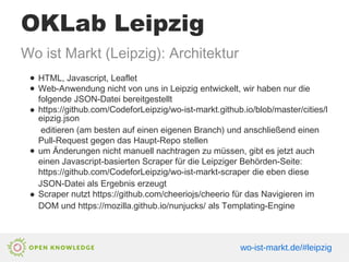 OKLab Leipzig
Wo ist Markt (Leipzig): Architektur
● HTML, Javascript, Leaflet
● Web-Anwendung nicht von uns in Leipzig entwickelt, wir haben nur die
folgende JSON-Datei bereitgestellt
● https://github.com/CodeforLeipzig/wo-ist-markt.github.io/blob/master/cities/l
eipzig.json
editieren (am besten auf einen eigenen Branch) und anschließend einen
Pull-Request gegen das Haupt-Repo stellen
● um Änderungen nicht manuell nachtragen zu müssen, gibt es jetzt auch
einen Javascript-basierten Scraper für die Leipziger Behörden-Seite:
https://github.com/CodeforLeipzig/wo-ist-markt-scraper die eben diese
JSON-Datei als Ergebnis erzeugt
● Scraper nutzt https://github.com/cheeriojs/cheerio für das Navigieren im
DOM und https://mozilla.github.io/nunjucks/ als Templating-Engine
wo-ist-markt.de/#leipzig
 