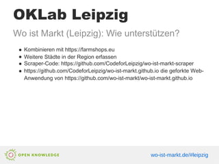 OKLab Leipzig
Wo ist Markt (Leipzig): Wie unterstützen?
● Kombinieren mit https://farmshops.eu
● Weitere Städte in der Region erfassen
● Scraper-Code: https://github.com/CodeforLeipzig/wo-ist-markt-scraper
● https://github.com/CodeforLeipzig/wo-ist-markt.github.io die geforkte Web-
Anwendung von https://github.com/wo-ist-markt/wo-ist-markt.github.io
wo-ist-markt.de/#leipzig
 