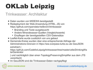OKLab Leipzig
Trinkwasser: Architektur
● Daten wurden von MIDEWA bereitgestellt
● Redeployment der Web-Anwendung (HTML, JS) von
https://github.com/opendata-heilbronn/trinkwasser
●
Branding und Texte ausgetauscht
●
Andere Mineralwasser-Quellen (Vergleichswerte)
●
Einpflegen der bereitgestellten CSV-Datensätze
● Leaflet-Karte wurde zusätzlich von uns gebaut
● Gemeinde-Kreise wurden über eine entsprechende Abfrage der
Administrations-Grenzen in https://ww.overpass-turbo.eu als GeoJSON
extrahiert (
https://github.com/CodeforLeipzig/trinkwasser/tree/master/utils/DrinkingWa
terGenerator
) und nachträglich über einen TopologyPreservingSimplifier aus dem JTS
vereinfacht
● Im GeoJSON sind die Trinkwasser-Daten nachgepflegt
trinkwasser.codeforleipzig.de
 