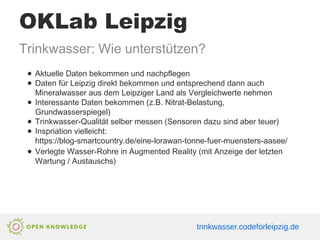 OKLab Leipzig
Trinkwasser: Wie unterstützen?
● Aktuelle Daten bekommen und nachpflegen
● Daten für Leipzig direkt bekommen und entsprechend dann auch
Mineralwasser aus dem Leipziger Land als Vergleichwerte nehmen
● Interessante Daten bekommen (z.B. Nitrat-Belastung,
Grundwasserspiegel)
● Trinkwasser-Qualität selber messen (Sensoren dazu sind aber teuer)
● Inspriation vielleicht:
https://blog-smartcountry.de/eine-lorawan-tonne-fuer-muensters-aasee/
● Verlegte Wasser-Rohre in Augmented Reality (mit Anzeige der letzten
Wartung / Austauschs)
trinkwasser.codeforleipzig.de
 