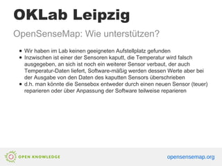 OKLab Leipzig
OpenSenseMap: Wie unterstützen?
● Wir haben im Lab keinen geeigneten Aufstellplatz gefunden
● Inzwischen ist einer der Sensoren kaputt, die Temperatur wird falsch
ausgegeben, an sich ist noch ein weiterer Sensor verbaut, der auch
Temperatur-Daten liefert, Software-mäßig werden dessen Werte aber bei
der Ausgabe von den Daten des kaputten Sensors überschrieben
● d.h. man könnte die Sensebox entweder durch einen neuen Sensor (teuer)
reparieren oder über Anpassung der Software teilweise reparieren
opensensemap.org
 