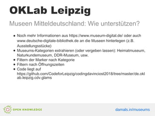 OKLab Leipzig
Museen Mitteldeutschland: Wie unterstützen?
● Noch mehr Informationen aus https://www.museum-digital.de/ oder auch
www.deutsche-digitale-bibliothek.de an die Museen hinterlegen (z.B.
Ausstellungsstücke)
● Museums-Kategorien extrahieren (oder vergeben lassen): Heimatmuseum,
Naturkundemuseum, DDR-Museum, usw.
● Filtern der Marker nach Kategorie
● Filtern nach Öffnungszeiten
● Code liegt auf
https://github.com/CodeforLeipzig/codingdavinciost2018/tree/master/de.okl
ab.leipzig.cdv.glams
damals.in/museums
 