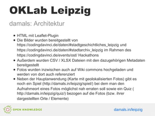 OKLab Leipzig
damals: Architektur
● HTML mit Leaflet-Plugin
● Die Bilder wurden bereitgestellt von
https://codingdavinci.de/daten/#stadtgeschichtliches_leipzig und
https://codingdavinci.de/daten/#stadtarchiv_leipzig im Rahmen des
https://codingdavinci.de/events/ost/ Hackathons
● Außerdem wurden CSV / XLSX Dateien mit den dazugehörigen Metadaten
bereitgestellt
● Fotos wurden inzwischen auch auf Wiki commons hochgeladen und
werden von dort auch referenziert
● Neben der Hauptanwendung (Karte mit geolokalisierten Fotos) gibt es
noch ein Spiel (http://damals.in/leipzig/spiel/) bei dem man den
Aufnahmeort eines Fotos möglichst nah erraten soll sowie ein Quiz (
http://damals.in/leipzig/quiz/) bezogen auf die Fotos (bzw. ihrer
dargestellten Orte / Elemente)
damals.in/leipzig
 