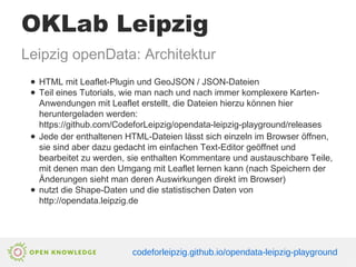 OKLab Leipzig
Leipzig openData: Architektur
● HTML mit Leaflet-Plugin und GeoJSON / JSON-Dateien
● Teil eines Tutorials, wie man nach und nach immer komplexere Karten-
Anwendungen mit Leaflet erstellt, die Dateien hierzu können hier
heruntergeladen werden:
https://github.com/CodeforLeipzig/opendata-leipzig-playground/releases
● Jede der enthaltenen HTML-Dateien lässt sich einzeln im Browser öffnen,
sie sind aber dazu gedacht im einfachen Text-Editor geöffnet und
bearbeitet zu werden, sie enthalten Kommentare und austauschbare Teile,
mit denen man den Umgang mit Leaflet lernen kann (nach Speichern der
Änderungen sieht man deren Auswirkungen direkt im Browser)
● nutzt die Shape-Daten und die statistischen Daten von
http://opendata.leipzig.de
codeforleipzig.github.io/opendata-leipzig-playground
 