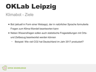 ● Bot (aktuell in Form einer Webapp), der in natürlicher Sprache formulierte
Fragen zum Klima-Wandel beantworten kann
● Neben Wissensfragen sollen auch statistische Fragestellungen mit Orts-
und Zeitbezug beantwortet werden können
– Beispiel: Wie viel CO2 hat Deutschland im Jahr 2017 produziert?
Klimabot - Ziele
OKLab Leipzig
 